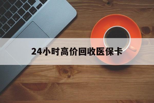 赤峰24小时高价回收医保卡(24小时高价回收医保卡是真的吗)